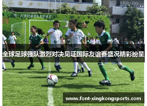 全球足球强队激烈对决见证国际友谊赛盛况精彩纷呈